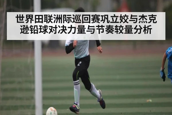 世界田联洲际巡回赛巩立姣与杰克逊铅球对决力量与节奏较量分析