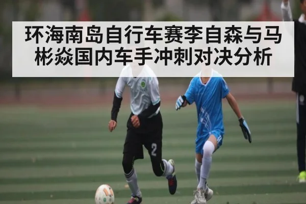 环海南岛自行车赛李自森与马彬焱国内车手冲刺对决分析 - www.c7c7.app