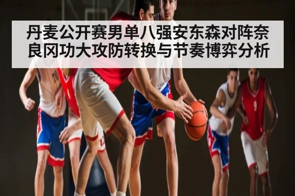 丹麦公开赛男单八强安东森对阵奈良冈功大攻防转换与节奏博弈分析 - www.c7c7.app