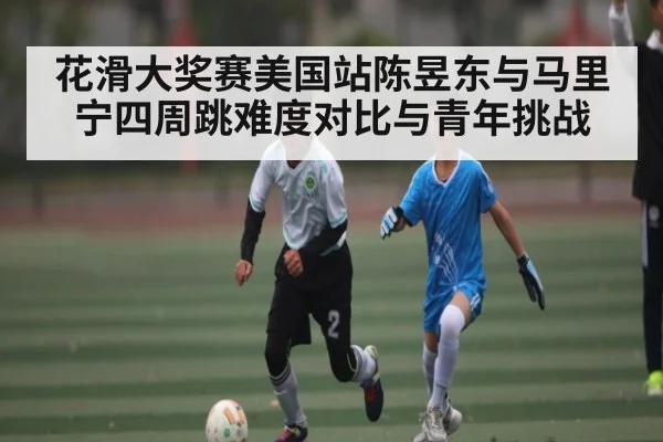 花滑大奖赛美国站陈昱东与马里宁四周跳难度对比与青年挑战 - www.c7c7.app